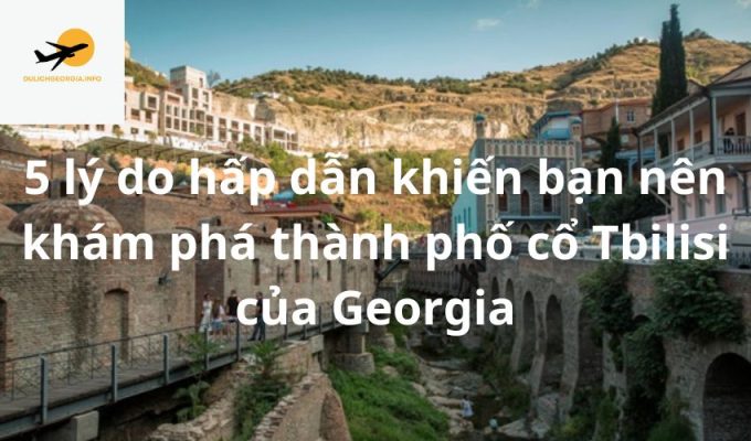 5 lý do hấp dẫn khiến bạn nên khám phá thành phố cổ Tbilisi của Georgia