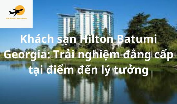 Khách sạn Hilton Batumi Georgia: Trải nghiệm đẳng cấp tại điểm đến lý tưởng