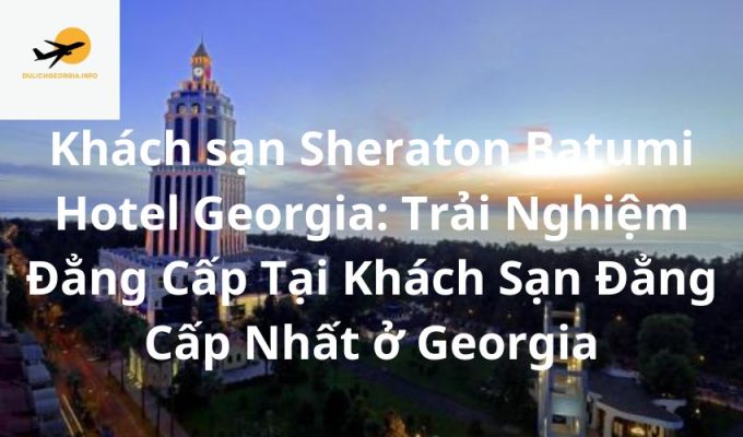 Khách sạn Sheraton Batumi Hotel Georgia: Trải Nghiệm Đẳng Cấp Tại Khách Sạn Đẳng Cấp Nhất ở Georgia