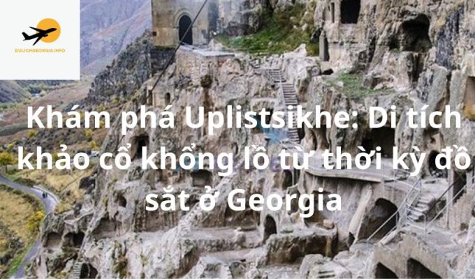 Khám phá Uplistsikhe: Di tích khảo cổ khổng lồ từ thời kỳ đồ sắt ở Georgia