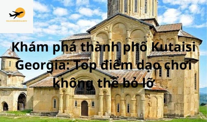 Khám phá thành phố Kutaisi Georgia: Top điểm dạo chơi không thể bỏ lỡ